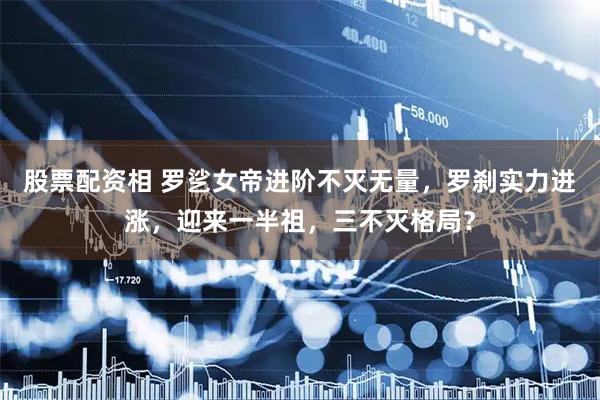 股票配资相 罗乷女帝进阶不灭无量，罗刹实力进涨，迎来一半祖，三不灭格局？