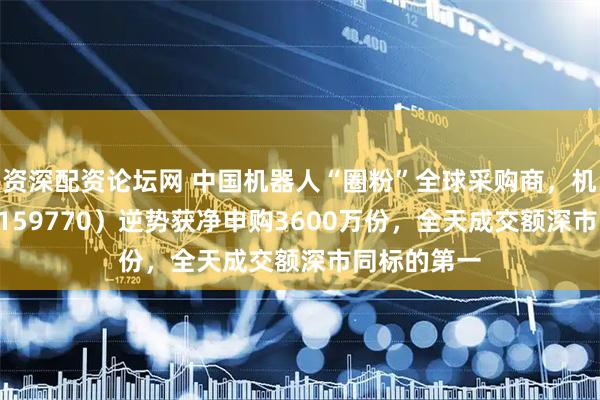 资深配资论坛网 中国机器人“圈粉”全球采购商,机器人ETF(159770)逆势获净申购3600万份,全天成交额深市同标的第一