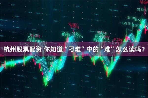 杭州股票配资 你知道“刁难”中的“难”怎么读吗?