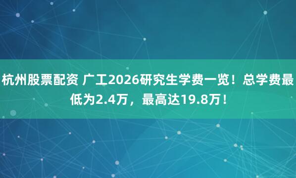 杭州股票配资 广工2026研究生学费一览!总学费最低为2.4万,最高达19.8万!