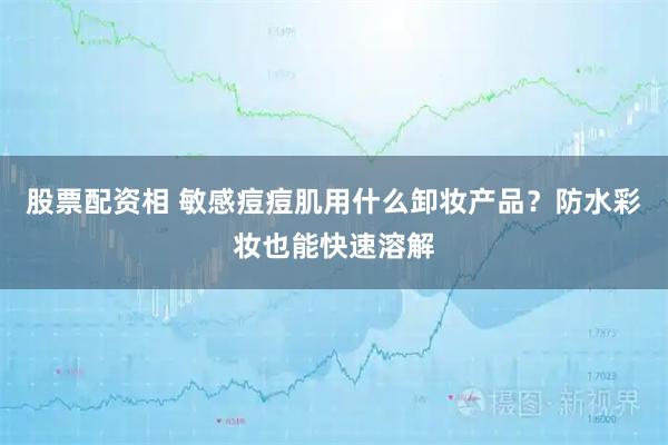 股票配资相 敏感痘痘肌用什么卸妆产品？防水彩妆也能快速溶解