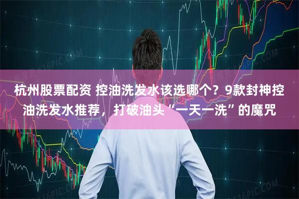 杭州股票配资 控油洗发水该选哪个？9款封神控油洗发水推荐，打破油头“一天一洗”的魔咒