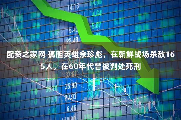 配资之家网 孤胆英雄余珍彪，在朝鲜战场杀敌165人，在60年代曾被判处死刑