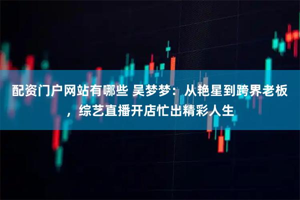 配资门户网站有哪些 吴梦梦：从艳星到跨界老板，综艺直播开店忙出精彩人生