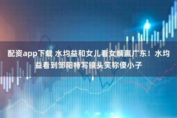 配资app下载 水均益和女儿看女婿赢广东！水均益看到邹阳特写镜头笑称傻小子