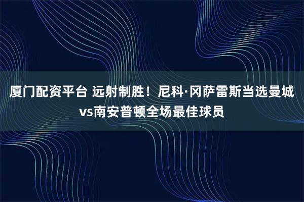 厦门配资平台 远射制胜！尼科·冈萨雷斯当选曼城vs南安普顿全场最佳球员