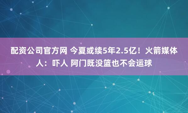 配资公司官方网 今夏或续5年2.5亿！火箭媒体人：吓人 阿门既没篮也不会运球