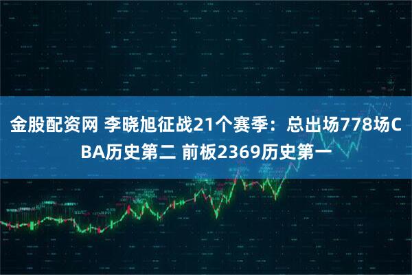 金股配资网 李晓旭征战21个赛季：总出场778场CBA历史第二 前板2369历史第一