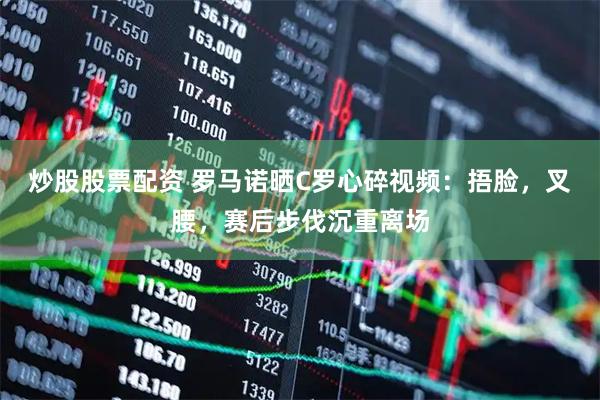 炒股股票配资 罗马诺晒C罗心碎视频：捂脸，叉腰，赛后步伐沉重离场
