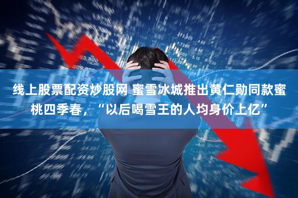 线上股票配资炒股网 蜜雪冰城推出黄仁勋同款蜜桃四季春，“以后喝雪王的人均身价上亿”