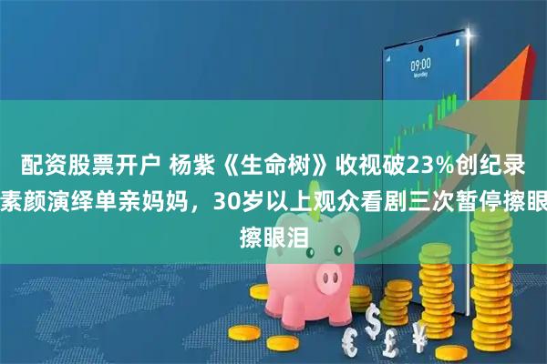 配资股票开户 杨紫《生命树》收视破23%创纪录！素颜演绎单亲妈妈，30岁以上观众看剧三次暂停擦眼泪