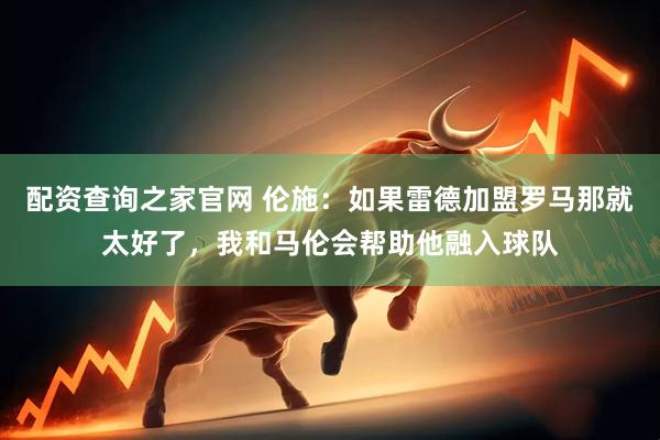 配资查询之家官网 伦施:如果雷德加盟罗马那就太好了,我和马伦会帮助他融入球队