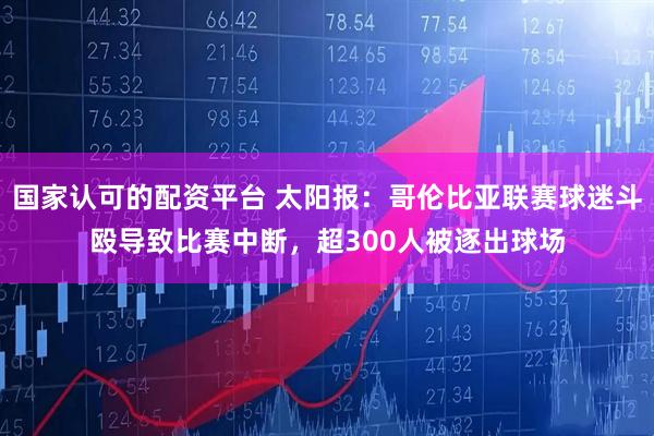 国家认可的配资平台 太阳报：哥伦比亚联赛球迷斗殴导致比赛中断，超300人被逐出球场