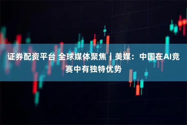 证券配资平台 全球媒体聚焦｜美媒：中国在AI竞赛中有独特优势