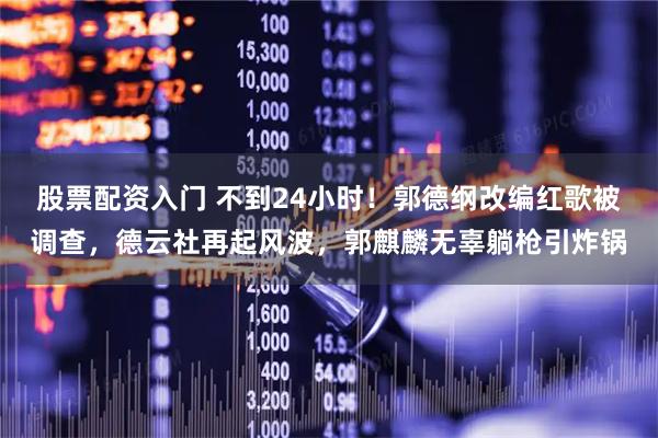 股票配资入门 不到24小时！郭德纲改编红歌被调查，德云社再起风波，郭麒麟无辜躺枪引炸锅
