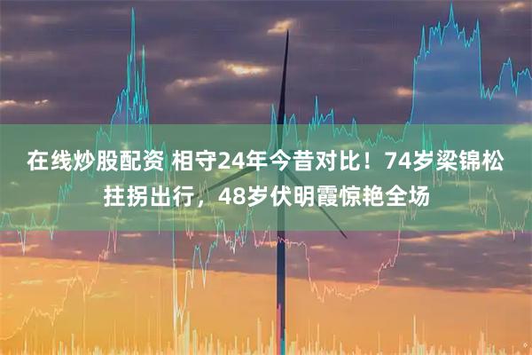 在线炒股配资 相守24年今昔对比！74岁梁锦松拄拐出行，48岁伏明霞惊艳全场