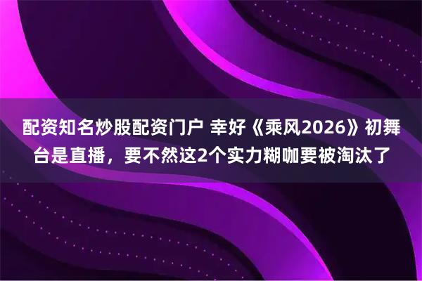 配资知名炒股配资门户 幸好《乘风2026》初舞台是直播，要不然这2个实力糊咖要被淘汰了